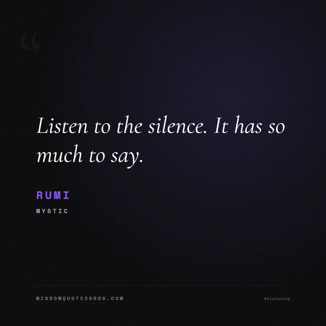 Quote by Rumi about listening, communication, empathy, relationships, mindfulness, understanding, silence, connection: Listen to the silence. It has so much to say....